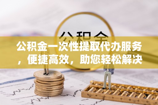 阿克塞公积金一次性提取代办服务，便捷高效，助您轻松解决资金难题