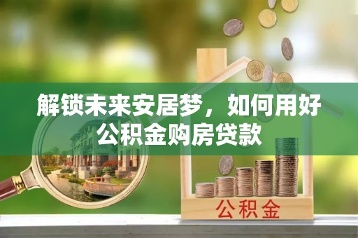 阿克塞解锁未来安居梦，如何用好公积金购房贷款