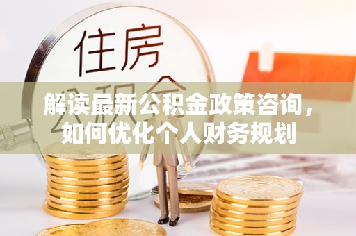 阿克塞解读最新公积金政策咨询，如何优化个人财务规划