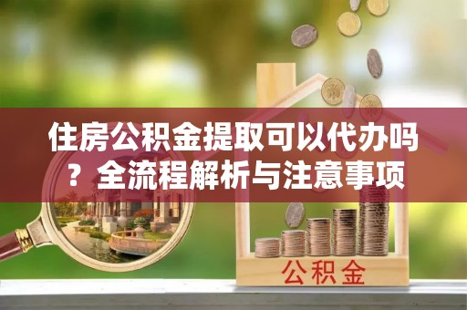 阿克塞住房公积金提取可以代办吗？全流程解析与注意事项