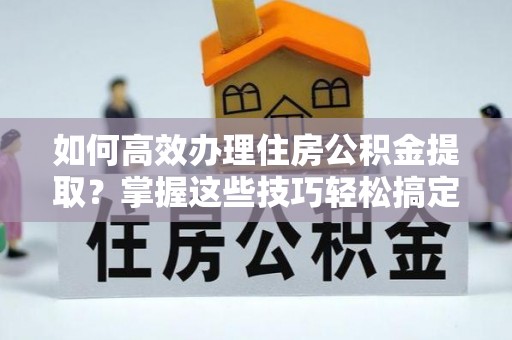 阿克塞如何高效办理住房公积金提取？掌握这些技巧轻松搞定