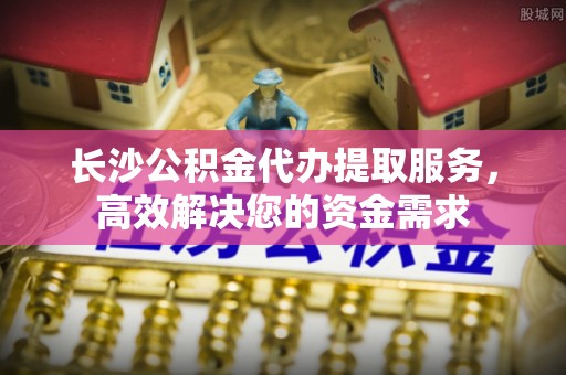 阿克塞长沙公积金代办提取服务，高效解决您的资金需求