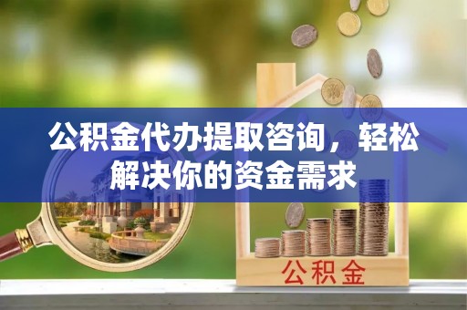 阿克塞公积金代办提取咨询，轻松解决你的资金需求