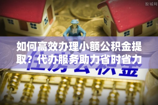 阿克塞如何高效办理小额公积金提取？代办服务助力省时省力