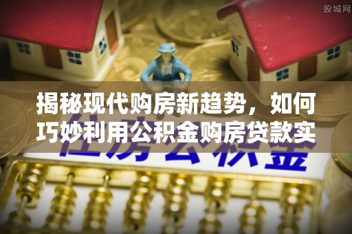 阿克塞揭秘现代购房新趋势，如何巧妙利用公积金购房贷款实现梦想家园