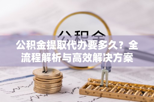 阿克塞公积金提取代办要多久？全流程解析与高效解决方案