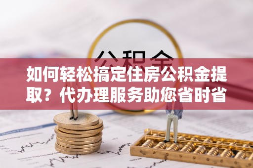 阿克塞如何轻松搞定住房公积金提取？代办理服务助您省时省力