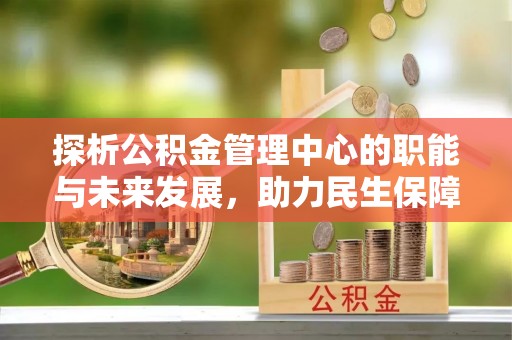 阿克塞探析公积金管理中心的职能与未来发展，助力民生保障新高度