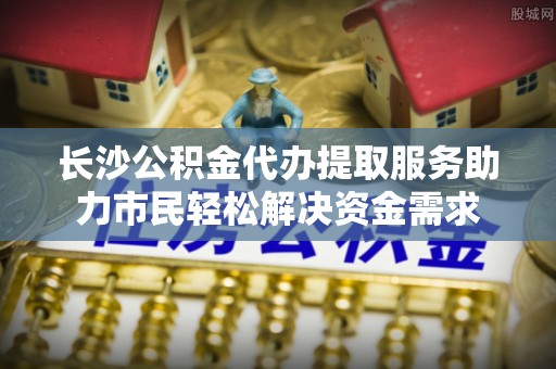 阿克塞长沙公积金代办提取服务助力市民轻松解决资金需求