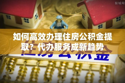 阿克塞如何高效办理住房公积金提取？代办服务成新趋势