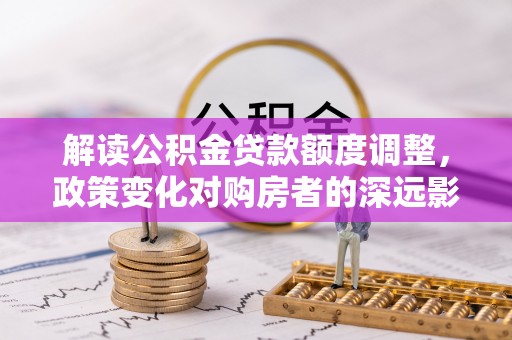 阿克塞解读公积金贷款额度调整，政策变化对购房者的深远影响