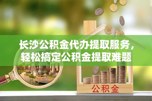 阿克塞长沙公积金代办提取服务，轻松搞定公积金提取难题