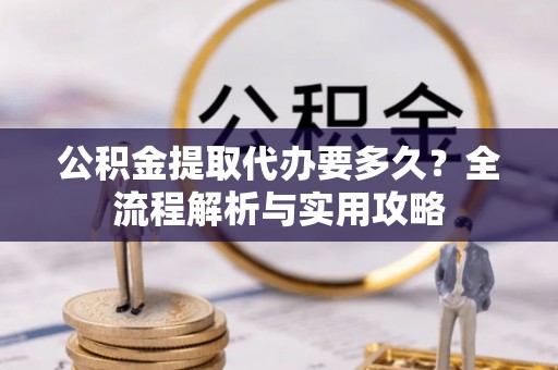 阿克塞公积金提取代办要多久？全流程解析与实用攻略