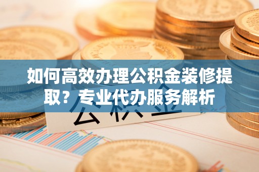 阿克塞如何高效办理公积金装修提取？专业代办服务解析