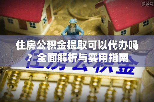 阿克塞住房公积金提取可以代办吗？全面解析与实用指南