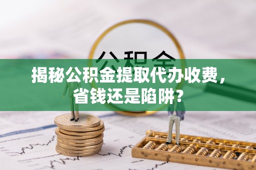 阿克塞揭秘公积金提取代办收费，省钱还是陷阱？