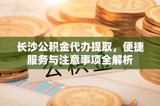 阿克塞长沙公积金代办提取，便捷服务与注意事项全解析