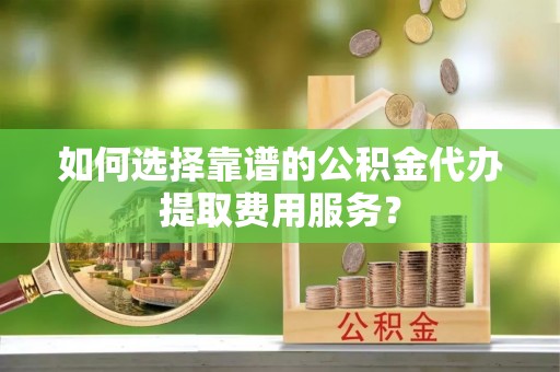 阿克塞如何选择靠谱的公积金代办提取费用服务？