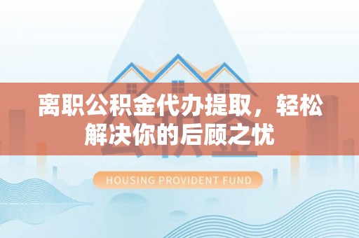 阿克塞离职公积金代办提取，轻松解决你的后顾之忧