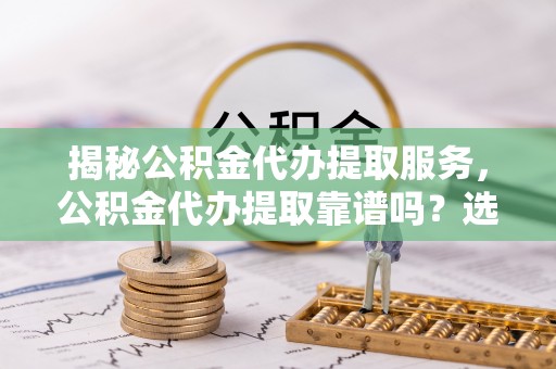 阿克塞揭秘公积金代办提取服务，公积金代办提取靠谱吗？选择前你需要知道这些！