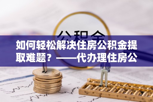 阿克塞如何轻松解决住房公积金提取难题？——代办理住房公积金提取服务解析