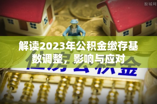 阿克塞解读2023年公积金缴存基数调整，影响与应对