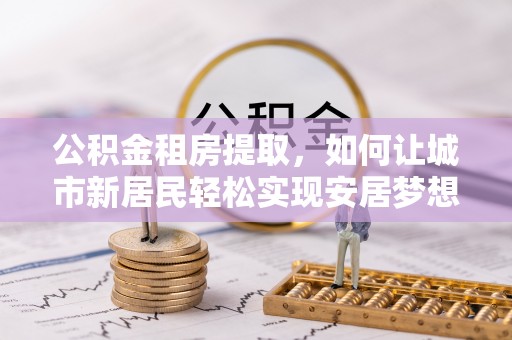 阿克塞公积金租房提取，如何让城市新居民轻松实现安居梦想
