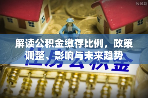 阿克塞解读公积金缴存比例，政策调整、影响与未来趋势