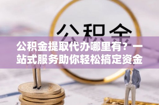 阿克塞公积金提取代办哪里有？一站式服务助你轻松搞定资金难题