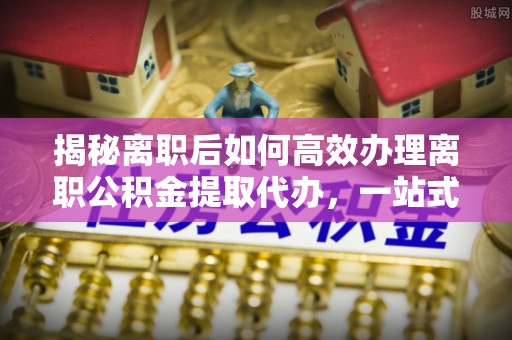 阿克塞揭秘离职后如何高效办理离职公积金提取代办，一站式服务全解析