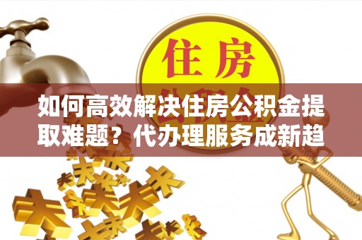阿克塞如何高效解决住房公积金提取难题？代办理服务成新趋势