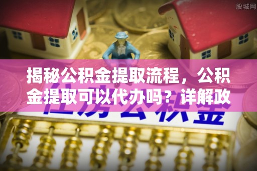 阿克塞揭秘公积金提取流程，公积金提取可以代办吗？详解政策与实操技巧
