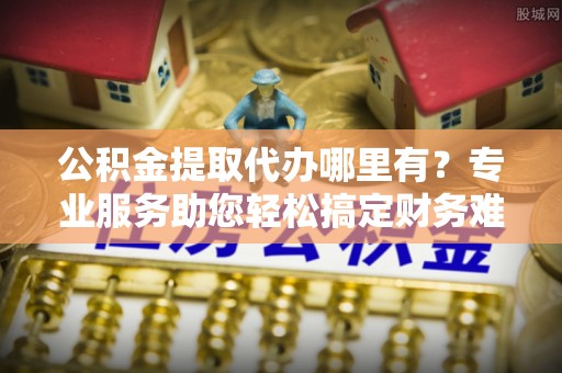 阿克塞公积金提取代办哪里有？专业服务助您轻松搞定财务难题