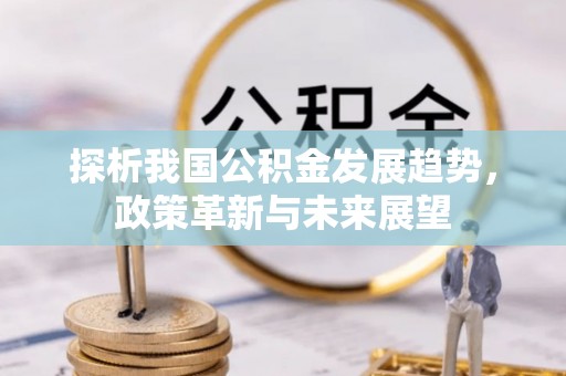 阿克塞探析我国公积金发展趋势，政策革新与未来展望