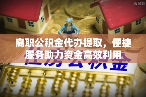 阿克塞离职公积金代办提取，便捷服务助力资金高效利用