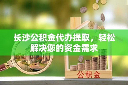 阿克塞长沙公积金代办提取，轻松解决您的资金需求