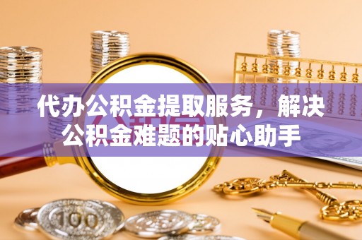 阿克塞代办公积金提取服务，解决公积金难题的贴心助手