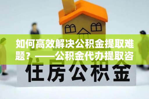 阿克塞如何高效解决公积金提取难题？——公积金代办提取咨询服务全解析