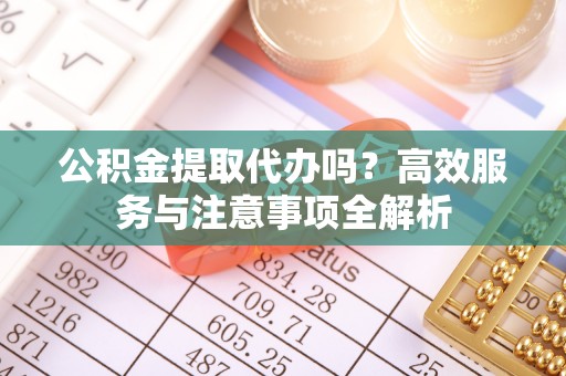 阿克塞公积金提取代办吗？高效服务与注意事项全解析
