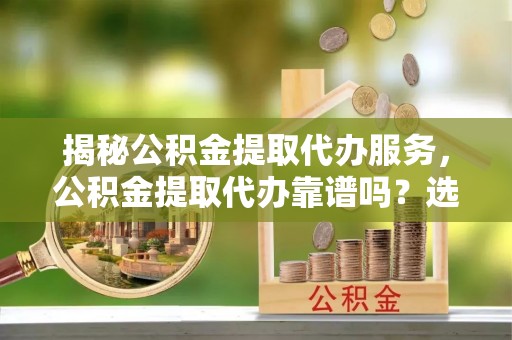 阿克塞揭秘公积金提取代办服务，公积金提取代办靠谱吗？选择需谨慎