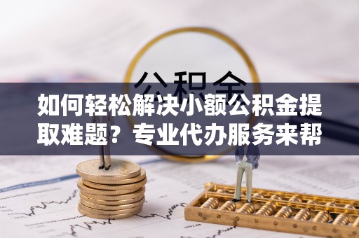 阿克塞如何轻松解决小额公积金提取难题？专业代办服务来帮忙
