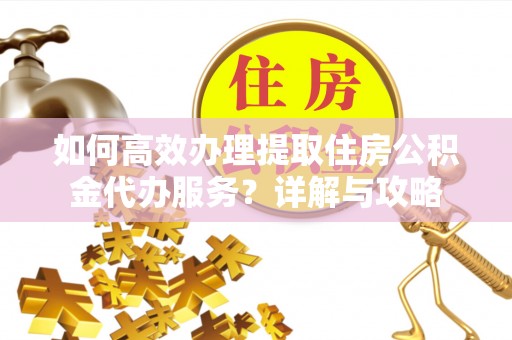 阿克塞如何高效办理提取住房公积金代办服务？详解与攻略