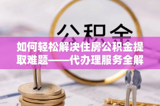 阿克塞如何轻松解决住房公积金提取难题——代办理服务全解析
