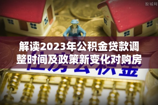 阿克塞解读2023年公积金贷款调整时间及政策新变化对购房的影响