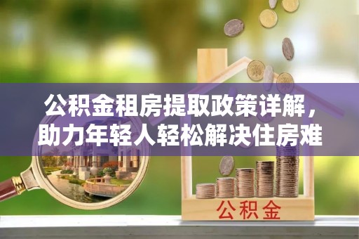 阿克塞公积金租房提取政策详解，助力年轻人轻松解决住房难题