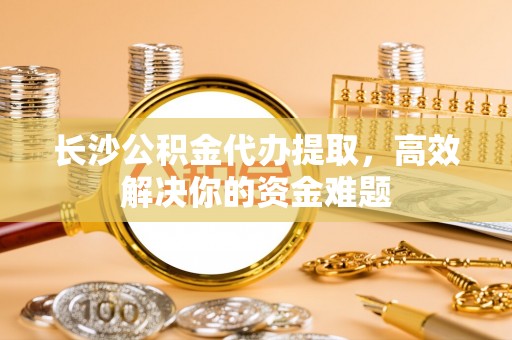 阿克塞长沙公积金代办提取，高效解决你的资金难题