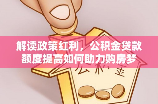 阿克塞解读政策红利，公积金贷款额度提高如何助力购房梦