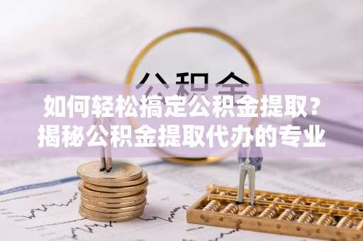 阿克塞如何轻松搞定公积金提取？揭秘公积金提取代办的专业服务