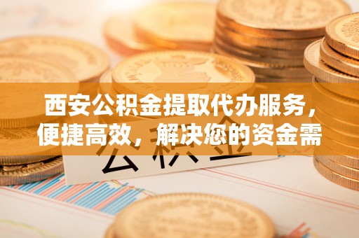 阿克塞西安公积金提取代办服务，便捷高效，解决您的资金需求