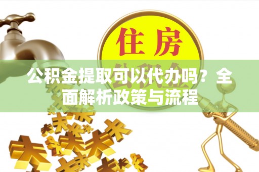 阿克塞公积金提取可以代办吗？全面解析政策与流程